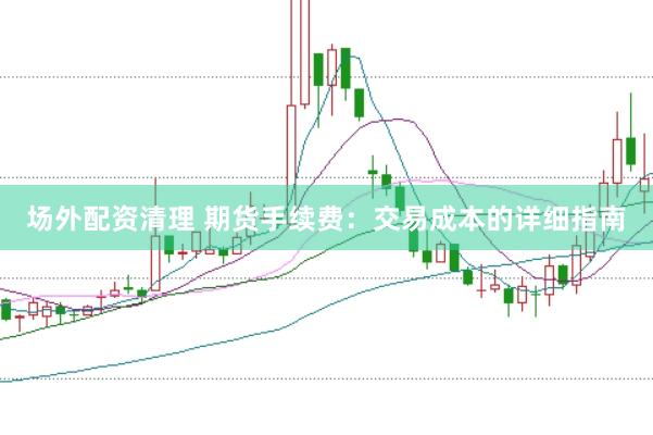 场外配资清理 期货手续费：交易成本的详细指南