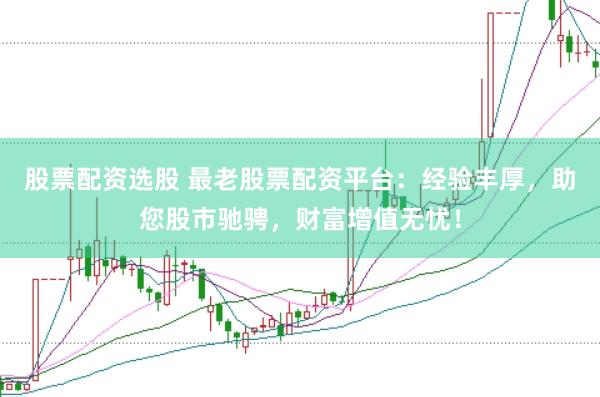 股票配资选股 最老股票配资平台：经验丰厚，助您股市驰骋，财富增值无忧！