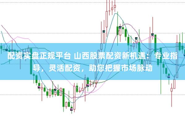 配资实盘正规平台 山西股票配资新机遇：专业指导，灵活配资，助您把握市场脉动