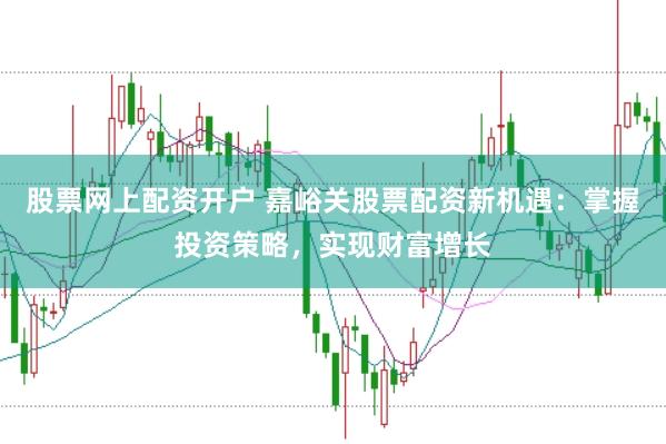 股票网上配资开户 嘉峪关股票配资新机遇：掌握投资策略，实现财富增长