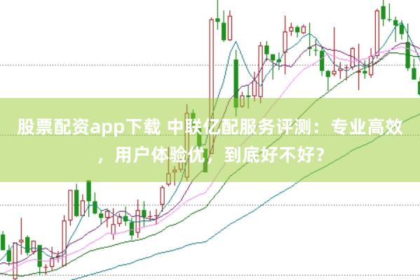 股票配资app下载 中联亿配服务评测：专业高效，用户体验优，到底好不好？