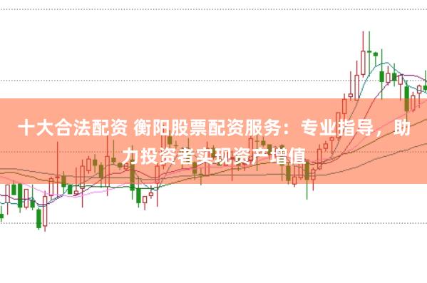 十大合法配资 衡阳股票配资服务：专业指导，助力投资者实现资产增值