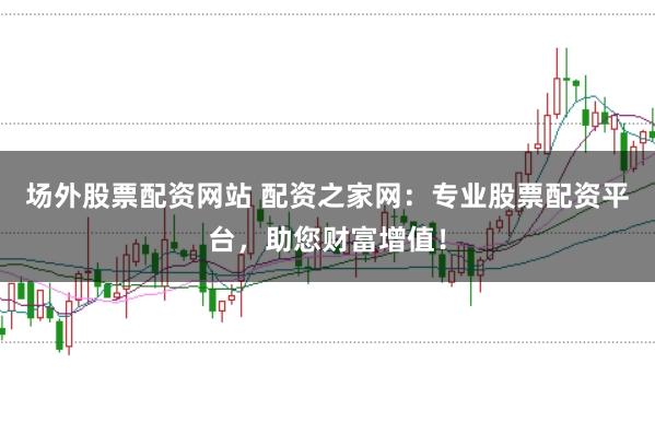 场外股票配资网站 配资之家网：专业股票配资平台，助您财富增值！