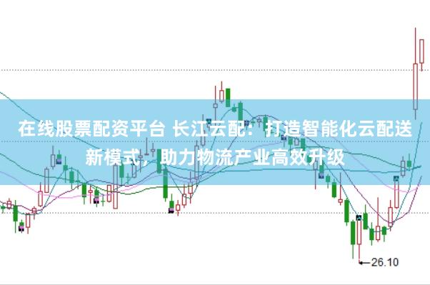 在线股票配资平台 长江云配：打造智能化云配送新模式，助力物流产业高效升级