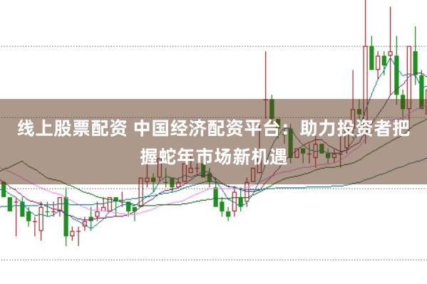 线上股票配资 中国经济配资平台：助力投资者把握蛇年市场新机遇