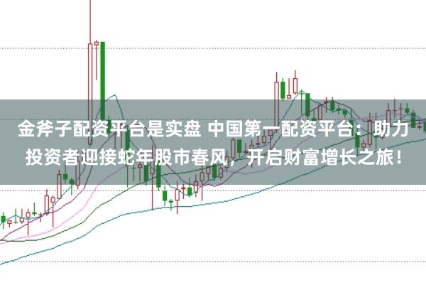 金斧子配资平台是实盘 中国第一配资平台：助力投资者迎接蛇年股市春风，开启财富增长之旅！