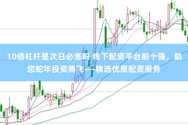 10倍杠杆是次日必涨吗 线下配资平台前十强，助您蛇年投资腾飞——精选优质配资服务