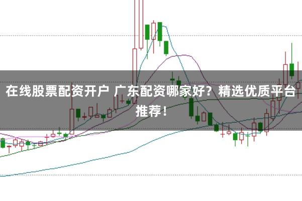 在线股票配资开户 广东配资哪家好？精选优质平台推荐！