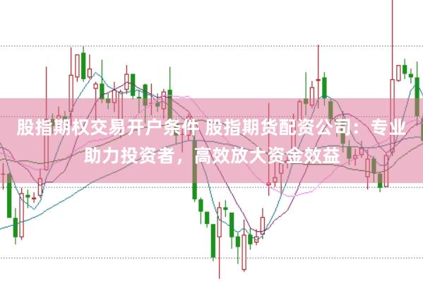 股指期权交易开户条件 股指期货配资公司：专业助力投资者，高效放大资金效益