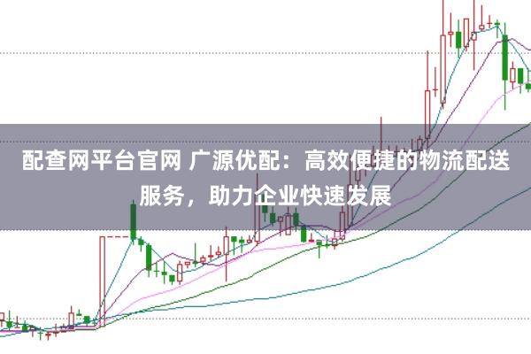 配查网平台官网 广源优配：高效便捷的物流配送服务，助力企业快速发展