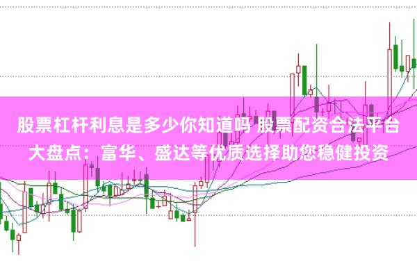 股票杠杆利息是多少你知道吗 股票配资合法平台大盘点：富华、盛达等优质选择助您稳健投资