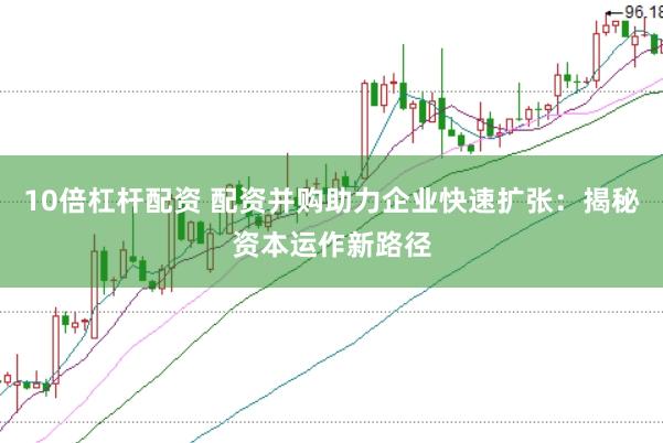 10倍杠杆配资 配资并购助力企业快速扩张：揭秘资本运作新路径