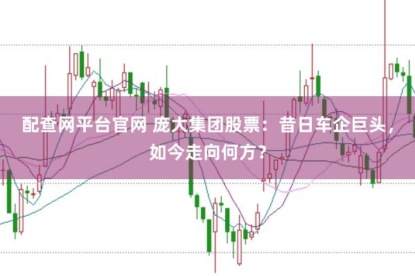 配查网平台官网 庞大集团股票：昔日车企巨头，如今走向何方？