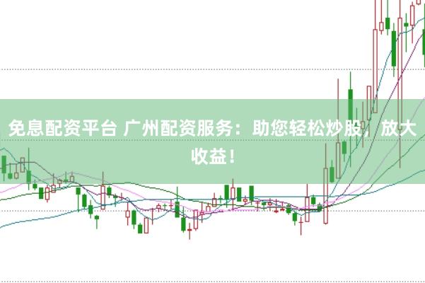 免息配资平台 广州配资服务：助您轻松炒股，放大收益！