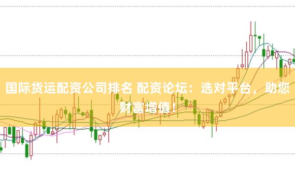 国际货运配资公司排名 配资论坛：选对平台，助您财富增值！
