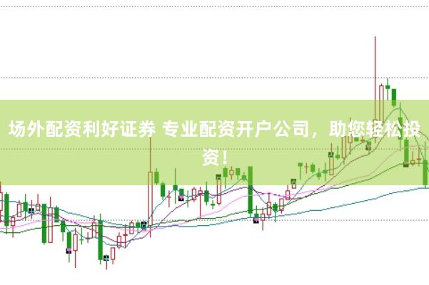场外配资利好证券 专业配资开户公司，助您轻松投资！