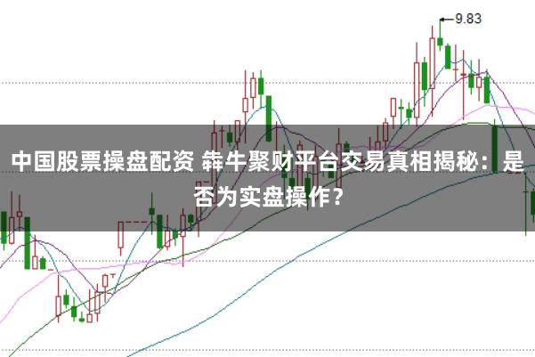 中国股票操盘配资 犇牛聚财平台交易真相揭秘：是否为实盘操作？
