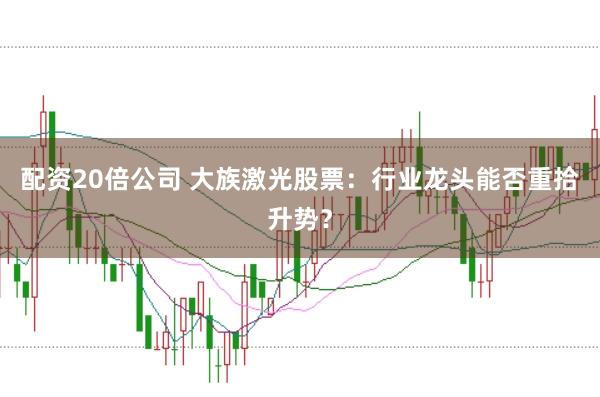 配资20倍公司 大族激光股票：行业龙头能否重拾升势？