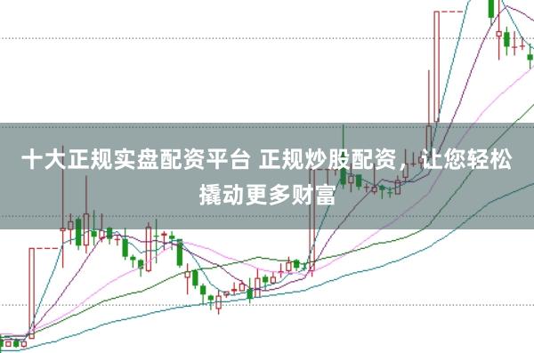 十大正规实盘配资平台 正规炒股配资，让您轻松撬动更多财富