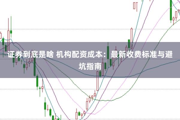 证券到底是啥 机构配资成本：最新收费标准与避坑指南