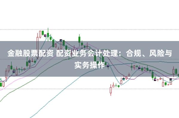 金融股票配资 配资业务会计处理：合规、风险与实务操作