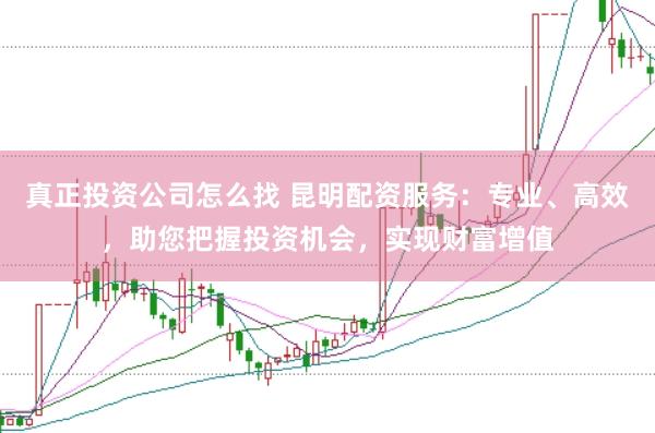 真正投资公司怎么找 昆明配资服务：专业、高效，助您把握投资机会，实现财富增值