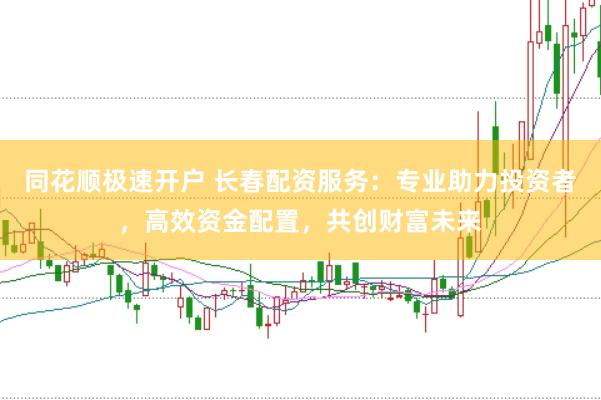 同花顺极速开户 长春配资服务：专业助力投资者，高效资金配置，共创财富未来