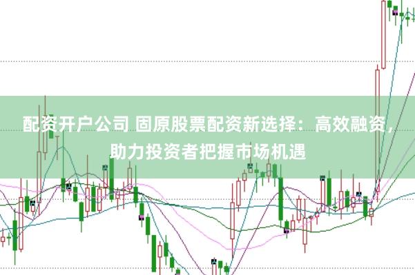 配资开户公司 固原股票配资新选择：高效融资，助力投资者把握市场机遇