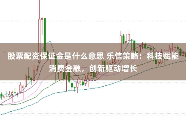 股票配资保证金是什么意思 乐信策略：科技赋能消费金融，创新驱动增长