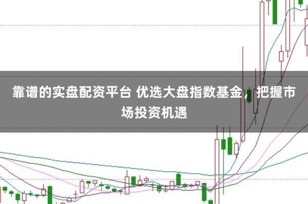 靠谱的实盘配资平台 优选大盘指数基金,把握市场投资机遇