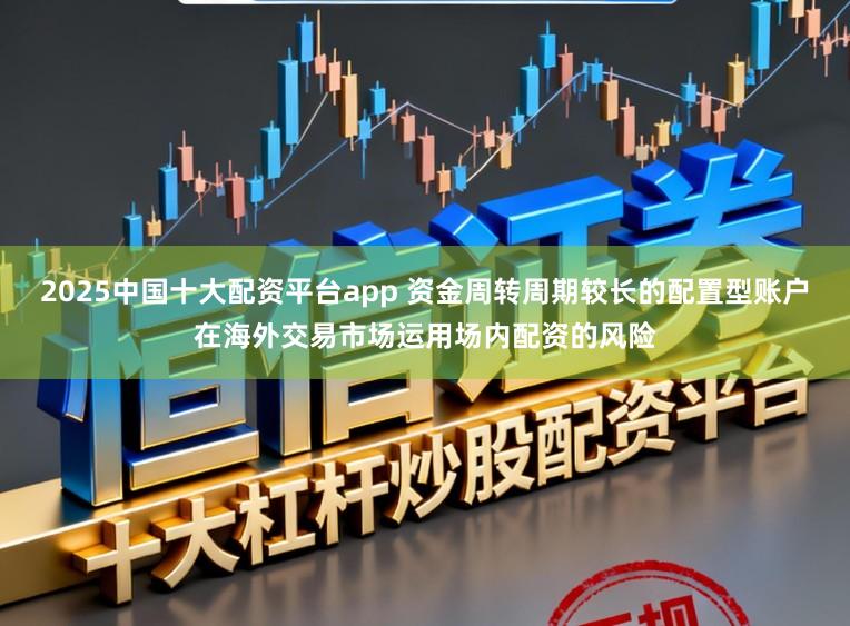 2025中国十大配资平台app 资金周转周期较长的配置型账户在海外交易市场运用场内配资的风险