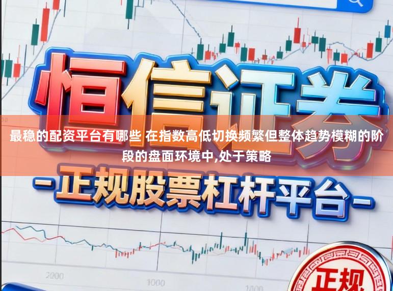 最稳的配资平台有哪些 在指数高低切换频繁但整体趋势模糊的阶段的盘面环境中，处于策略