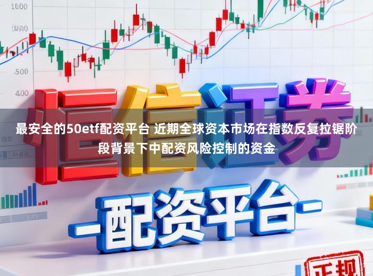 最安全的50etf配资平台 近期全球资本市场在指数反复拉锯阶段背景下中配资风险控制的资金