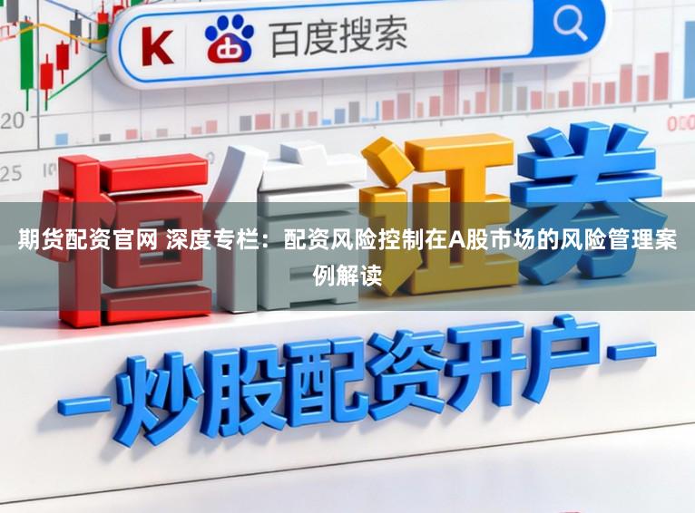 期货配资官网 深度专栏：配资风险控制在A股市场的风险管理案例解读