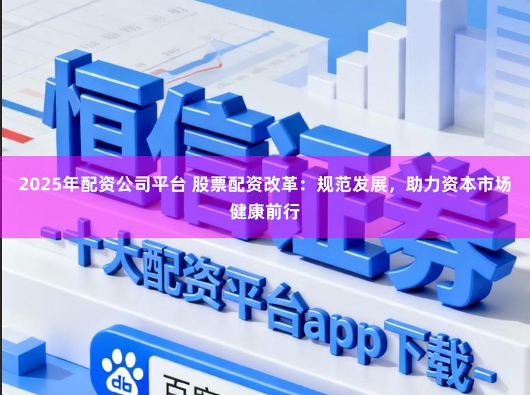 2025年配资公司平台 股票配资改革：规范发展，助力资本市场健康前行