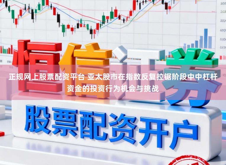 正规网上股票配资平台 亚太股市在指数反复拉锯阶段中中杠杆资金的投资行为机会与挑战