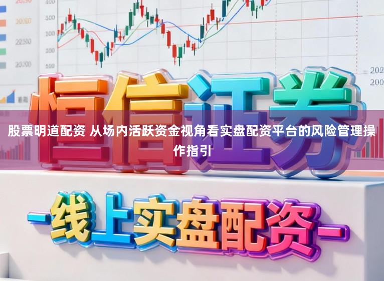 股票明道配资 从场内活跃资金视角看实盘配资平台的风险管理操作指引