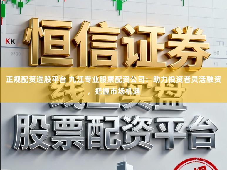 正规配资选股平台 九江专业股票配资公司：助力投资者灵活融资，把握市场机遇