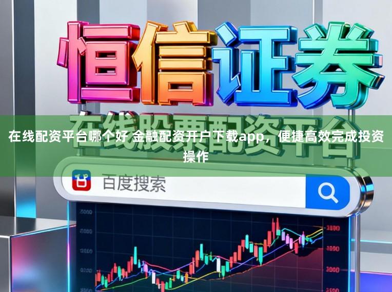 在线配资平台哪个好 金融配资开户下载app，便捷高效完成投资操作