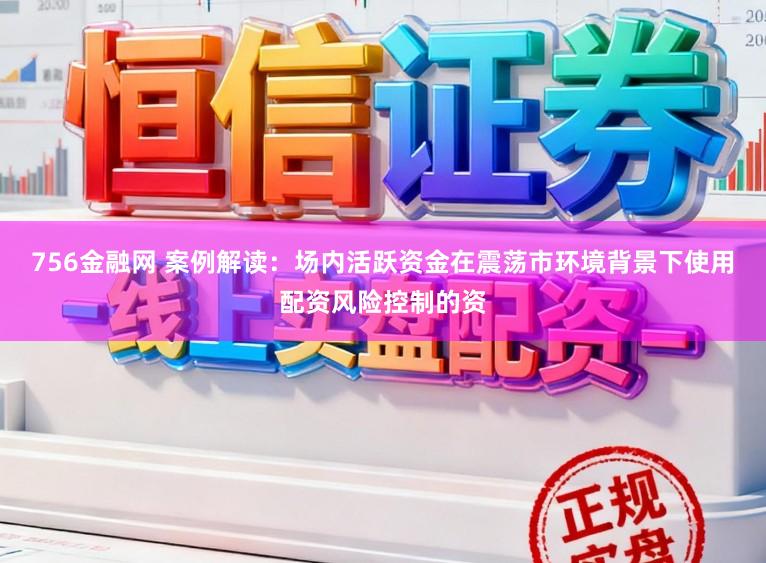 756金融网 案例解读：场内活跃资金在震荡市环境背景下使用配资风险控制的资