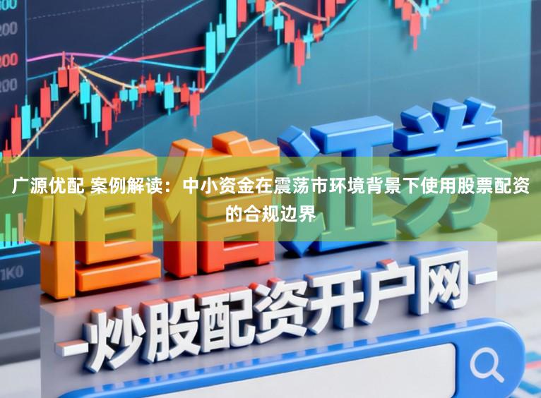 广源优配 案例解读：中小资金在震荡市环境背景下使用股票配资的合规边界