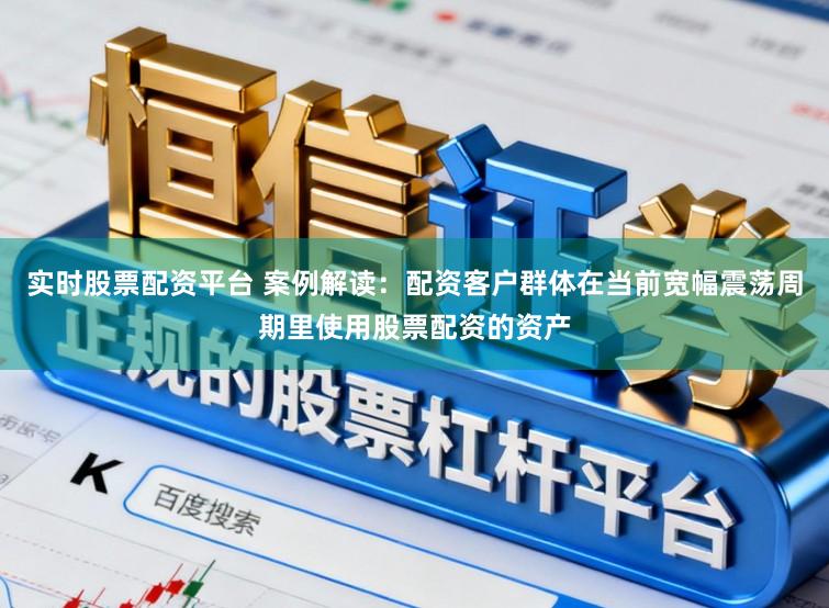 实时股票配资平台 案例解读：配资客户群体在当前宽幅震荡周期里使用股票配资的资产